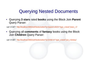 Querying Nested Documents
● Querying 3 stars rated books using the Block Join Parent
Query Parser:
curl -X GET 'http://localhost:8983/solr/books/select?q={!parent which="type_s:book"}stars_i:3'
● Querying all comments of fantasy books using the Block
Join Children Query Parser:
curl -X GET 'http://localhost:8983/solr/books/select?q={!child of="type_s:book"}cat_s:fantasy'
 