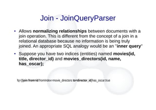Join - JoinQueryParser
● Allows normalizing relationships between documents with a
join operation. This is different from the concept of a join in a
relational database because no information is being truly
joined. An appropriate SQL analogy would be an "inner query"
● Suppose you have two indices (entities) named movies(id,
title, director_id) and movies_directors(id, name,
has_oscar);
fq={!join from=id fromIndex=movie_directors to=director_id}has_oscar:true
 