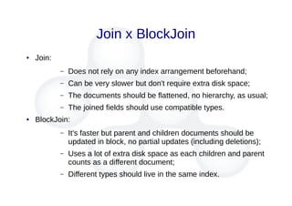 Join x BlockJoin
● Join:
– Does not rely on any index arrangement beforehand;
– Can be very slower but don't require extra disk space;
– The documents should be flattened, no hierarchy, as usual;
– The joined fields should use compatible types.
● BlockJoin:
– It's faster but parent and children documents should be
updated in block, no partial updates (including deletions);
– Uses a lot of extra disk space as each children and parent
counts as a different document;
– Different types should live in the same index.
 