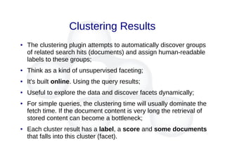 Clustering Results
● The clustering plugin attempts to automatically discover groups
of related search hits (documents) and assign human-readable
labels to these groups;
● Think as a kind of unsupervised faceting;
● It's built online. Using the query results;
● Useful to explore the data and discover facets dynamically;
● For simple queries, the clustering time will usually dominate the
fetch time. If the document content is very long the retrieval of
stored content can become a bottleneck;
● Each cluster result has a label, a score and some documents
that falls into this cluster (facet).
 