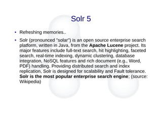 Solr 5
● Refreshing memories..
● Solr (pronounced "solar") is an open source enterprise search
platform, written in Java, from the Apache Lucene project. Its
major features include full-text search, hit highlighting, faceted
search, real-time indexing, dynamic clustering, database
integration, NoSQL features and rich document (e.g., Word,
PDF) handling. Providing distributed search and index
replication, Solr is designed for scalability and Fault tolerance.
Solr is the most popular enterprise search engine; (source:
Wikipedia)
 