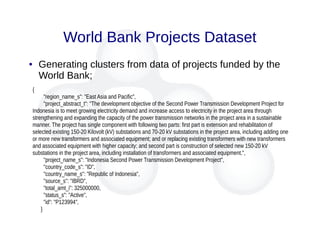 World Bank Projects Dataset
● Generating clusters from data of projects funded by the
World Bank;
{
"region_name_s": "East Asia and Pacific",
"project_abstract_t": "The development objective of the Second Power Transmission Development Project for
Indonesia is to meet growing electricity demand and increase access to electricity in the project area through
strengthening and expanding the capacity of the power transmission networks in the project area in a sustainable
manner. The project has single component with following two parts: first part is extension and rehabilitation of
selected existing 150-20 Kilovolt (kV) substations and 70-20 kV substations in the project area, including adding one
or more new transformers and associated equipment; and or replacing existing transformers with new transformers
and associated equipment with higher capacity; and second part is construction of selected new 150-20 kV
substations in the project area, including installation of transformers and associated equipment.",
"project_name_s": "Indonesia Second Power Transmission Development Project",
"country_code_s": "ID",
"country_name_s": "Republic of Indonesia",
"source_s": "IBRD",
"total_amt_i": 325000000,
"status_s": "Active",
"id": "P123994",
}
 