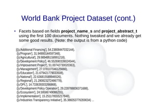 World Bank Project Dataset (cont.)
● Facets based on fields project_name_s and project_abstract_t
using the first 100 documents. Nothing tweaked and we already get
some good results. (Note: the output is from a python code)
[([u'Additional Financing'], 54.23808447032144),
([u'Program'], 31.94900144597348),
([u'Agricultural'], 29.989495158991218),
([u'Development Policy'], 46.552690339024544),
([u'Improvement Project'], 51.00742730020363),
([u'Management'], 27.078107046125666),
([u'Education'], 21.679421779033508),
([u'National'], 22.636815589946526),
([u'Regional'], 21.280823272486778),
([u'DPL'], 14.733639303266868),
([u'Development Policy Operation'], 29.228788836371688),
([u'Ecosystem'], 24.59586749086255),
([u'Implementation'], 15.251178555217848),
([u'Industries Transparency Initiative'], 35.386053776359034) ...
 