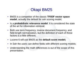 Okapi BM25
● BM25 is a competitor of the classic TF/IDF vector space
model, actually the default for solr scoring model;
● Is a probabilistic relevance model. It is considered the state
of the art for information retrieval;
● Both use term frequency, inverse document frequency, and
field-length normalization, but the definition of each of these
factors is a little different;
● Lucene 6 will use BM25 as the default score model;
● In Solr the users can define fields with different scoring models;
● Understanding the math differences is out of the scope of this
presentation.
 