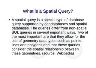 What is a Spatial Query?
● A spatial query is a special type of database
query supported by geodatabases and spatial
databases. The queries differ from non-spatial
SQL queries in several important ways. Two of
the most important are that they allow for the
use of geometry data types such as points,
lines and polygons and that these queries
consider the spatial relationship between
these geometries. (source: Wikipedia)
 