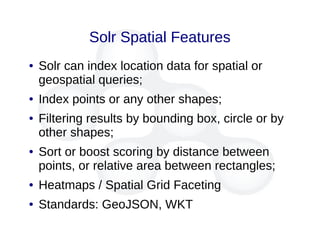 Solr Spatial Features
● Solr can index location data for spatial or
geospatial queries;
● Index points or any other shapes;
● Filtering results by bounding box, circle or by
other shapes;
● Sort or boost scoring by distance between
points, or relative area between rectangles;
● Heatmaps / Spatial Grid Faceting
● Standards: GeoJSON, WKT
 