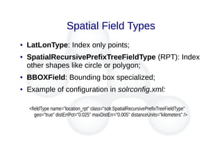 Spatial Field Types
● LatLonType: Index only points;
● SpatialRecursivePrefixTreeFieldType (RPT): Index
other shapes like circle or polygon;
● BBOXField: Bounding box specialized;
● Example of configuration in solrconfig.xml:
<fieldType name="location_rpt" class="solr.SpatialRecursivePrefixTreeFieldType"
geo="true" distErrPct="0.025" maxDistErr="0.005" distanceUnits="kilometers" />
 