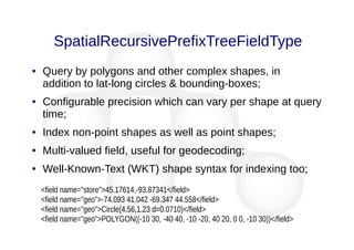SpatialRecursivePrefixTreeFieldType
● Query by polygons and other complex shapes, in
addition to lat-long circles & bounding-boxes;
● Configurable precision which can vary per shape at query
time;
● Index non-point shapes as well as point shapes;
● Multi-valued field, useful for geodecoding;
● Well-Known-Text (WKT) shape syntax for indexing too;
<field name="store">45.17614,-93.87341</field>
<field name="geo">-74.093 41.042 -69.347 44.558</field>
<field name="geo">Circle(4.56,1.23 d=0.0710)</field>
<field name="geo">POLYGON((-10 30, -40 40, -10 -20, 40 20, 0 0, -10 30))</field>
 