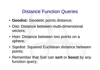 Distance Function Queries
● Geodist: Geodetic points distance;
● Dist: Distance between multi-dimensional
vectors;
● Hsin: Distance between two points on a
sphere;
● Sqedist: Squared Euclidean distance between
points;
● Remember that Solr can sort or boost by any
function query;
 