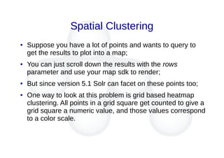 Spatial Clustering
● Suppose you have a lot of points and wants to query to
get the results to plot into a map;
● You can just scroll down the results with the rows
parameter and use your map sdk to render;
● But since version 5.1 Solr can facet on these points too;
● One way to look at this problem is grid based heatmap
clustering. All points in a grid square get counted to give a
grid square a numeric value, and those values correspond
to a color scale.
 