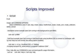 Scripts Improved
● bin/solr
$ solr
Usage: solr COMMAND OPTIONS
where COMMAND is one of: start, stop, restart, status, healthcheck, create, create_core, create_collection,
delete, version
Standalone server example (start Solr running in the background on port 8984):
./solr start -p 8984
SolrCloud example (start Solr running in SolrCloud mode using localhost:2181 to connect to ZooKeeper, with
1g max heap size and remote Java debug options enabled):
./solr start -c -m 1g -z localhost:2181 -a "-Xdebug
-Xrunjdwp:transport=dt_socket,server=y,suspend=n,address=1044"
Pass -help after any COMMAND to see command-specific usage information,
such as: ./solr start -help or ./solr stop -help
 