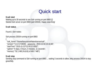 Quick start
$ solr start
Waiting up to 30 seconds to see Solr running on port 8983 [/]
Started Solr server on port 8983 (pid=20034). Happy searching!
$ solr status
Found 1 Solr nodes:
Solr process 20034 running on port 8983
{
"solr_home":"/home/lsouza/solr/latest/server/solr",
"version":"5.4.0 1718046 - upayavira - 2015-12-04 23:16:46",
"startTime":"2015-11-22T22:05:57.659Z",
"uptime":"0 days, 0 hours, 0 minutes, 11 seconds",
"memory":"92.1 MB (%18.8) of 490.7 MB"}
$ solr stop
Sending stop command to Solr running on port 8983 ... waiting 5 seconds to allow Jetty process 20034 to stop
gracefully.
 