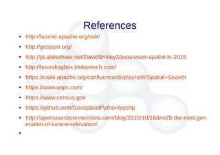 References
● http://lucene.apache.org/solr/
● http://geojson.org/
● http://pt.slideshare.net/DavidSmiley2/lucenesolr-spatial-in-2015
● http://boundingbox.klokantech.com/
● https://cwiki.apache.org/confluence/display/solr/Spatial+Search
● https://www.usps.com/
● https://www.census.gov
● https://github.com/GeospatialPython/pyshp
● http://opensourceconnections.com/blog/2015/10/16/bm25-the-next-gen
eration-of-lucene-relevation/
●
 