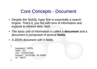 Core Concepts - Document
● Despite the NoSQL hype Solr is essentially a search
engine. That's it, you fed with tons of information and
expects to retrieve later, fast!
● The basic unit of information is called a document and a
document is composed of several fields;
● A JSON document with 5 fields.
{
"population": 33576,
"state": "SC",
"city": "LEXINGTON",
"location": "33.972383, -81.23586",
"id": "29072"
}
 