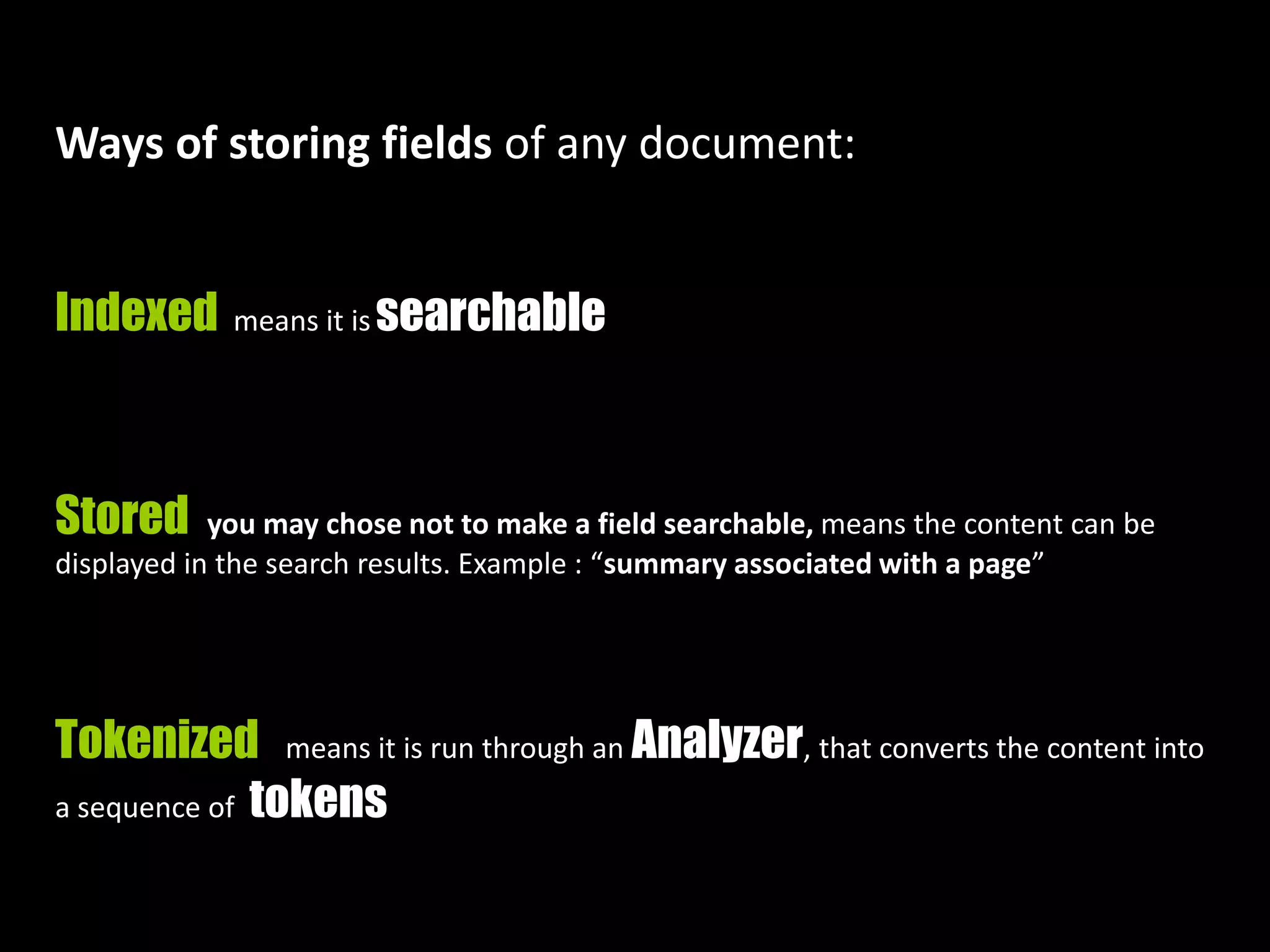 Ways of storing fields of any document:
Indexed means it is searchable
Stored you may chose not to make a field searchable, means the content can be
displayed in the search results. Example : “summary associated with a page”
Tokenized means it is run through an Analyzer, that converts the content into
a sequence of tokens
 