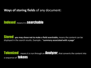 Ways of storing fields of any document:
Indexed means it is searchable
Stored you may chose not to make a field searchable, means the content can be
displayed in the search results. Example : “summary associated with a page”
Tokenized means it is run through an Analyzer, that converts the content into
a sequence of tokens
 