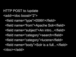 HTTP POST to /update
<add><doc boost=“2”>
<field name=“type”>05991</field>
<field name=“from”>Apache Solr</field>
<field name=“subject”>An intro...</field>
<field name=“category”>search</field>
<field name=“category”>lucene</field>
<field name=“body”>Solr is a full...</field>
</doc></add>
 