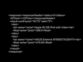 <response><responseHeader><status>0</status>
<QTime>1</QTime></responseHeader>
<result numFound="16173" start="0">
<doc>
<str name="name">Apple 60 GB iPod with Video</str>
<float name="price">399.0</float>
</doc>
<doc>
<str name="name">ASUS Extreme N7800GTX/2DHTV</str>
<float name="price">479.95</float>
</doc>
</result>
</response>
 