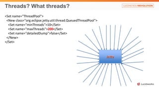 Threads? What threads?
<Set name="ThreadPool">
<New class="org.eclipse.jetty.util.thread.QueuedThreadPool">
<Set name="minThreads">10</Set>
<Set name="maxThreads">200</Set>
<Set name="detailedDump">false</Set>
</New>
</Set>
 