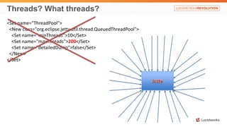 Threads? What threads?
<Set name="ThreadPool">
<New class="org.eclipse.jetty.util.thread.QueuedThreadPool">
<Set name="minThreads">10</Set>
<Set name="maxThreads">200</Set>
<Set name="detailedDump">false</Set>
</New>
</Set>
 