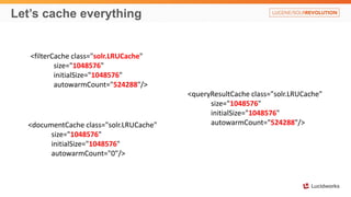 Let’s cache everything
<filterCache class="solr.LRUCache"
size="1048576"
initialSize="1048576"
autowarmCount="524288"/>
<queryResultCache class="solr.LRUCache"
size="1048576"
initialSize="1048576"
autowarmCount="524288"/><documentCache class="solr.LRUCache"
size="1048576"
initialSize="1048576"
autowarmCount="0"/>
 