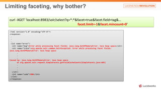 Limiting faceting, why bother?
curl -XGET 'localhost:8983/solr/select?q=*:*&facet=true&facet.field=tag&…
facet.limit=-1&facet.mincount=0'
<?xml version="1.0" encoding="UTF-8"?>
<response>
.
.
.
<lst name="error">
<str name="msg">Error while processing facet fields: java.lang.OutOfMemoryError: Java heap space</str>
<str name="trace">org.apache.solr.common.SolrException: Error while processing facet fields:
java.lang.OutOfMemoryError: Java heap space
.
.
.
Caused by: java.lang.OutOfMemoryError: Java heap space
at org.apache.solr.request.SimpleFacets.getFieldCacheCounts(SimpleFacets.java:685)
.
.
.
</str>
<int name="code">500</int>
</lst>
</response>
 
