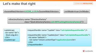 Let’s make that right
<requestHandler name="/update" class="solr.UpdateRequestHandler" />
<requestHandler name="/update/json" class="solr.UpdateRequestHandler">
<lst name="defaults">
<str name="stream.contentType">application/json</str>
</lst>
</requestHandler>
<luceneMatchVersion>LUCENE_4.10.0</luceneMatchVersion>
<directoryFactory name="DirectoryFactory"
class="${solr.directoryFactory:solr.NRTCachingDirectoryFactory}"/>
<nrtMode>true</nrtMode>
<updateLog>
<str name="dir">
${solr.ulog.dir:}
</str>
</updateLog>
 