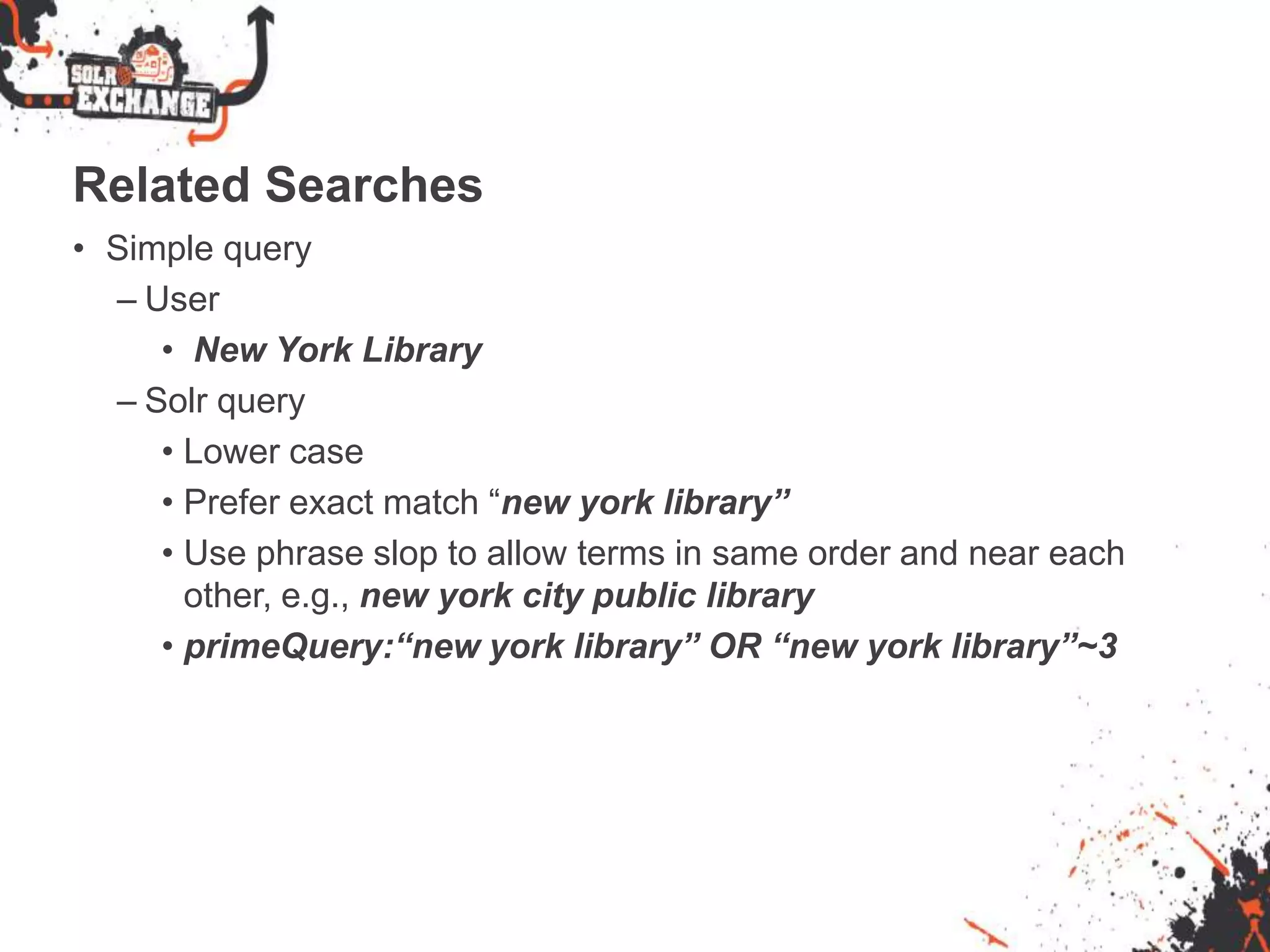 Related Searches
• Simple query
– User
• New York Library
– Solr query
• Lower case
• Prefer exact match “new york library”
• Use phrase slop to allow terms in same order and near each
other, e.g., new york city public library
• primeQuery:“new york library” OR “new york library”~3
 