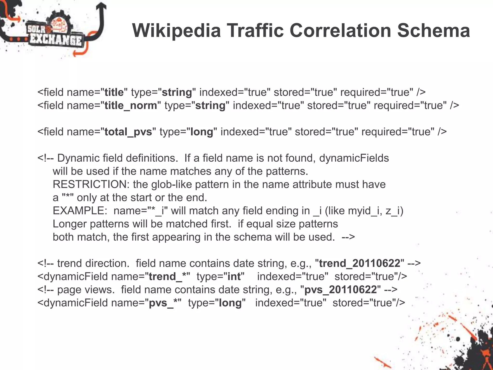 Wikipedia Traffic Correlation Schema
<field name="title" type="string" indexed="true" stored="true" required="true" />
<field name="title_norm" type="string" indexed="true" stored="true" required="true" />
<field name="total_pvs" type="long" indexed="true" stored="true" required="true" />
<!-- Dynamic field definitions. If a field name is not found, dynamicFields
will be used if the name matches any of the patterns.
RESTRICTION: the glob-like pattern in the name attribute must have
a "*" only at the start or the end.
EXAMPLE: name="*_i" will match any field ending in _i (like myid_i, z_i)
Longer patterns will be matched first. if equal size patterns
both match, the first appearing in the schema will be used. -->
<!-- trend direction. field name contains date string, e.g., "trend_20110622" -->
<dynamicField name="trend_*" type="int" indexed="true" stored="true"/>
<!-- page views. field name contains date string, e.g., "pvs_20110622" -->
<dynamicField name="pvs_*" type="long" indexed="true" stored="true"/>
 