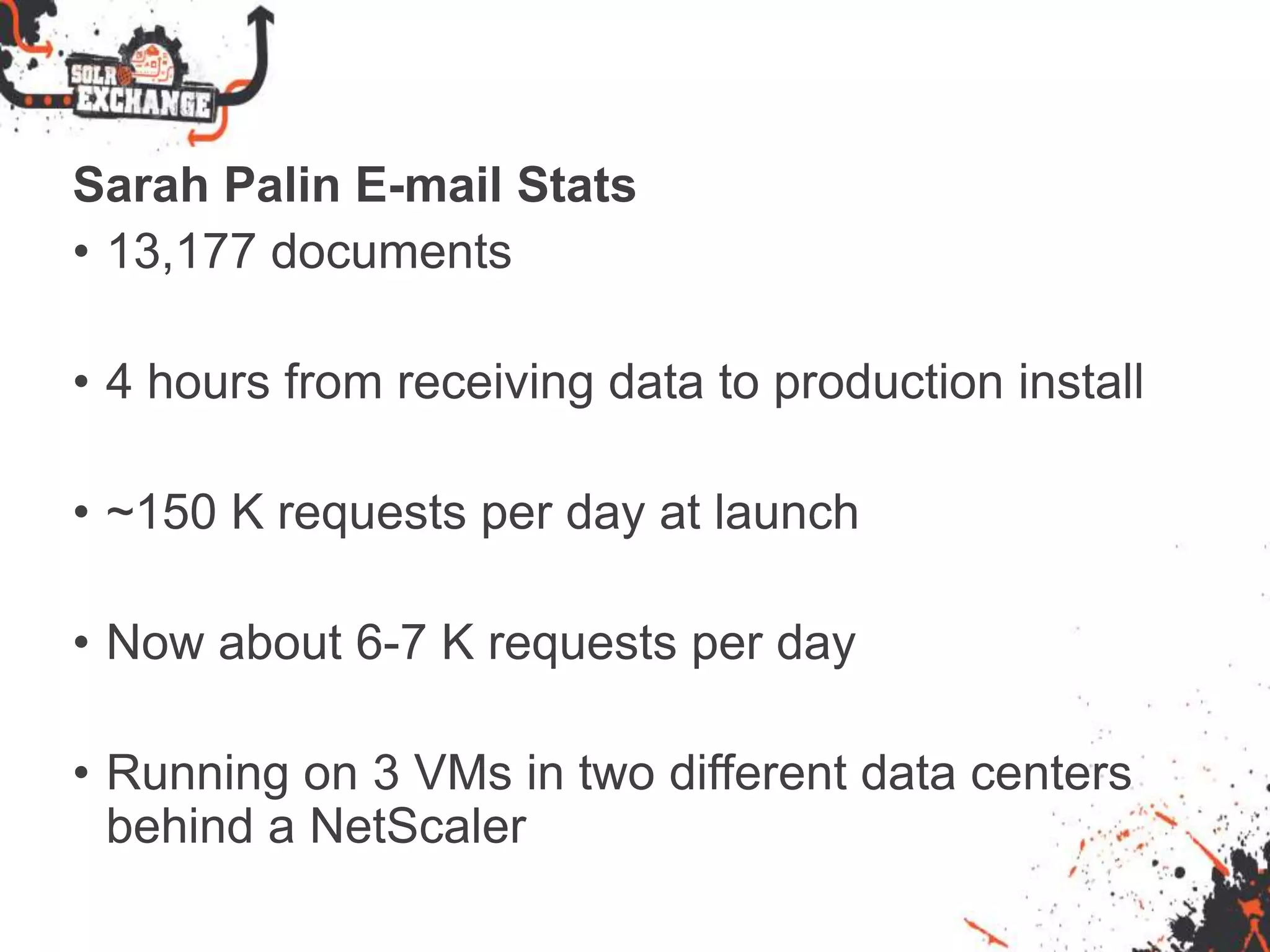 Sarah Palin E-mail Stats
• 13,177 documents
• 4 hours from receiving data to production install
• ~150 K requests per day at launch
• Now about 6-7 K requests per day
• Running on 3 VMs in two different data centers
behind a NetScaler
 