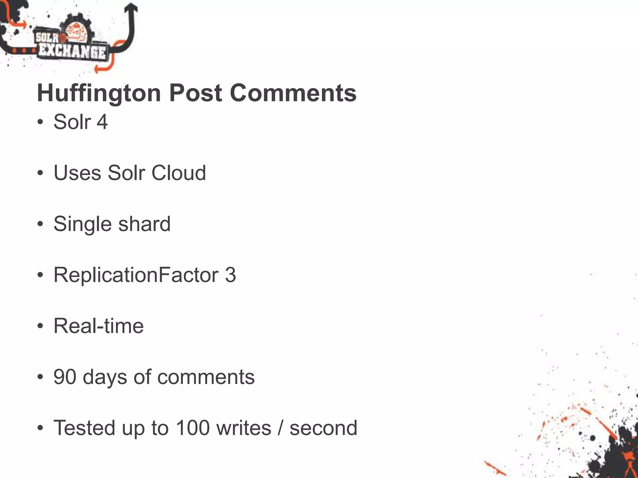 Huffington Post Comments
• Solr 4
• Uses Solr Cloud
• Single shard
• ReplicationFactor 3
• Real-time
• 90 days of comments
• Tested up to 100 writes / second
 