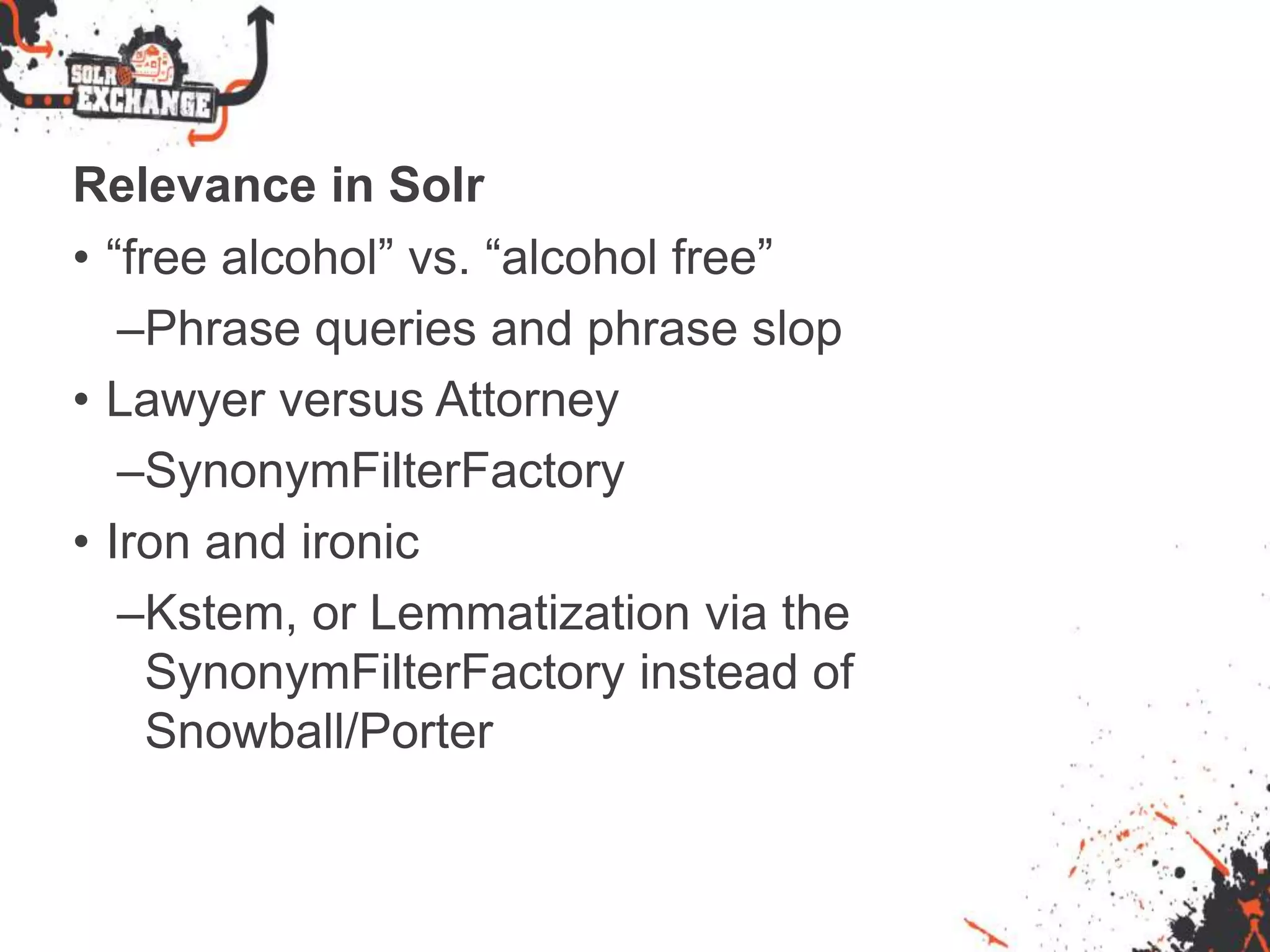 Relevance in Solr
• “free alcohol” vs. “alcohol free”
–Phrase queries and phrase slop
• Lawyer versus Attorney
–SynonymFilterFactory
• Iron and ironic
–Kstem, or Lemmatization via the
SynonymFilterFactory instead of
Snowball/Porter
 