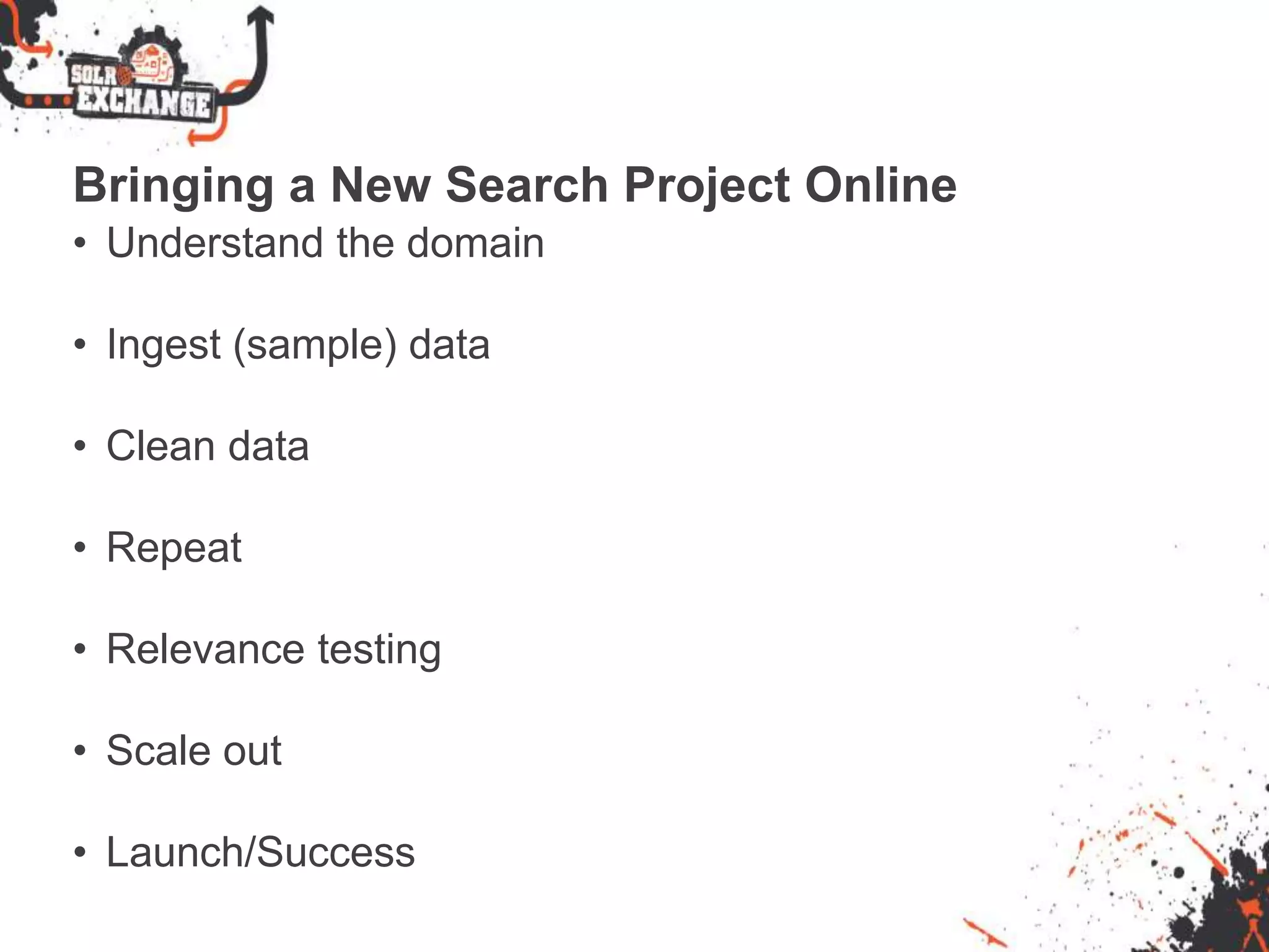 Bringing a New Search Project Online
• Understand the domain
• Ingest (sample) data
• Clean data
• Repeat
• Relevance testing
• Scale out
• Launch/Success
 