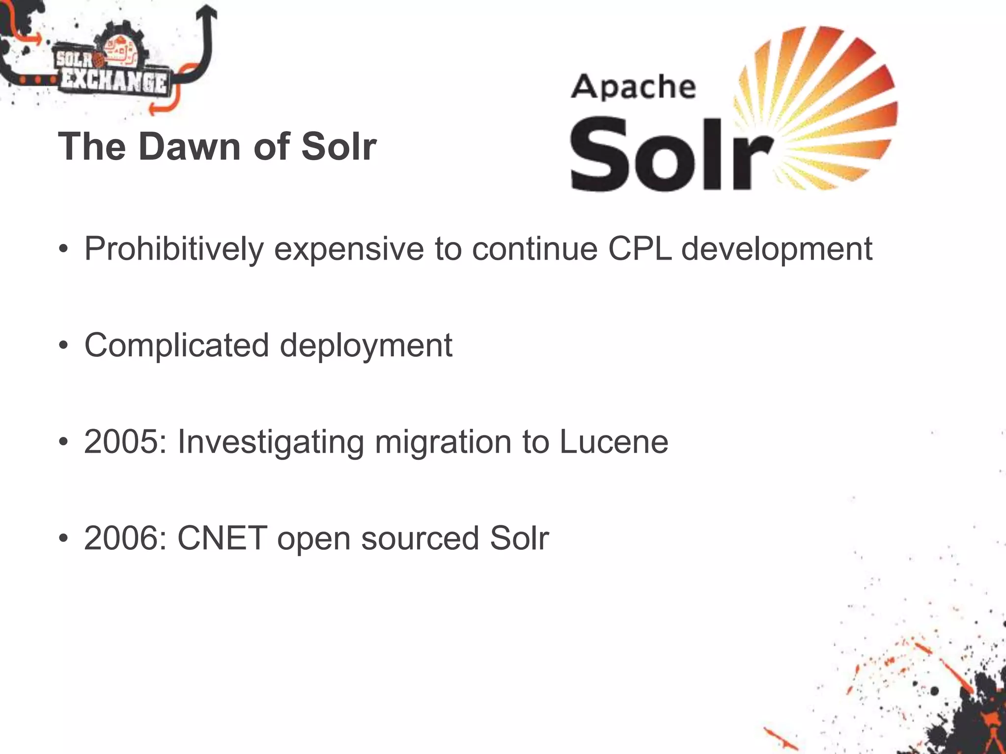 The Dawn of Solr
• Prohibitively expensive to continue CPL development
• Complicated deployment
• 2005: Investigating migration to Lucene
• 2006: CNET open sourced Solr
 