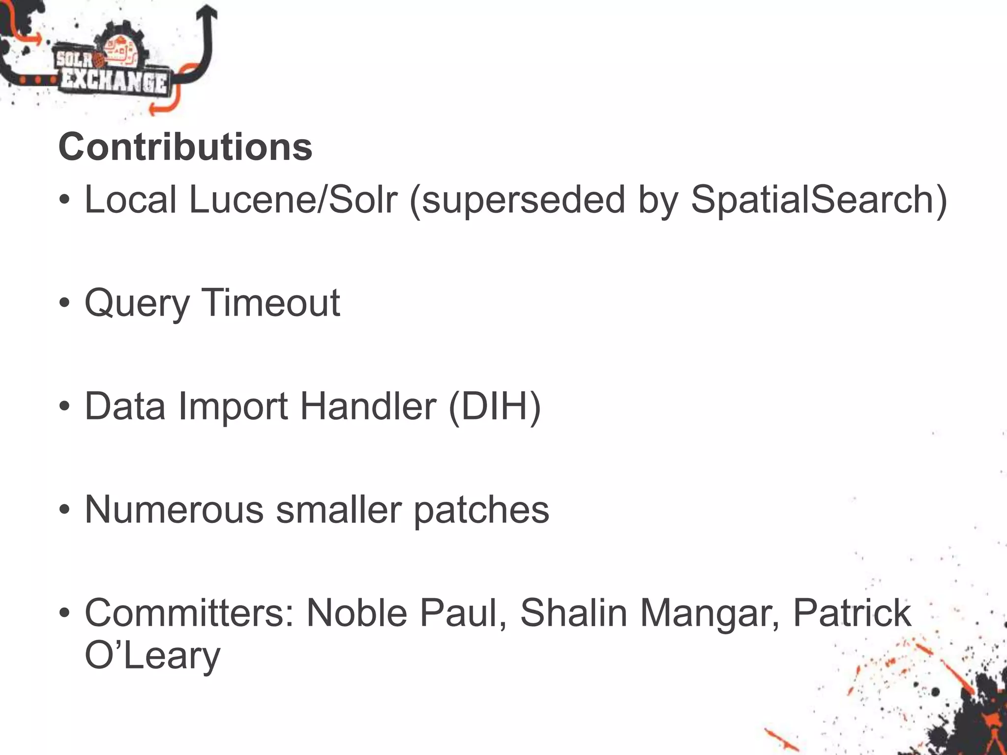 Contributions
• Local Lucene/Solr (superseded by SpatialSearch)
• Query Timeout
• Data Import Handler (DIH)
• Numerous smaller patches
• Committers: Noble Paul, Shalin Mangar, Patrick
O’Leary
 