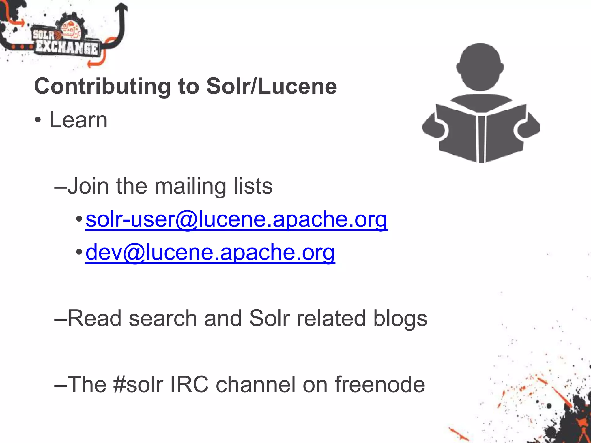 Contributing to Solr/Lucene
• Learn
–Join the mailing lists
•solr-user@lucene.apache.org
•dev@lucene.apache.org
–Read search and Solr related blogs
–The #solr IRC channel on freenode
 