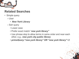 Related Searches
• Simple query
– User
• New York Library
– Solr query
• Lower case
• Prefer exact match “new york library”
• Use phrase slop to allow terms in same order and near each
other, e.g., new york city public library
• primeQuery:“new york library” OR “new york library”~3
 