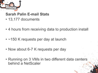 Sarah Palin E-mail Stats
• 13,177 documents
• 4 hours from receiving data to production install
• ~150 K requests per day at launch
• Now about 6-7 K requests per day
• Running on 3 VMs in two different data centers
behind a NetScaler
 