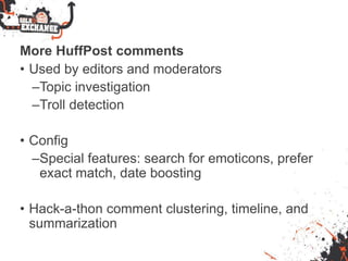 More HuffPost comments
• Used by editors and moderators
–Topic investigation
–Troll detection
• Config
–Special features: search for emoticons, prefer
exact match, date boosting
• Hack-a-thon comment clustering, timeline, and
summarization
 