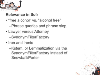 Relevance in Solr
• “free alcohol” vs. “alcohol free”
–Phrase queries and phrase slop
• Lawyer versus Attorney
–SynonymFilterFactory
• Iron and ironic
–Kstem, or Lemmatization via the
SynonymFilterFactory instead of
Snowball/Porter
 