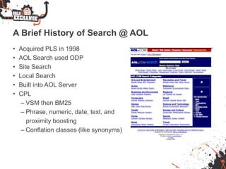 A Brief History of Search @ AOL
• Acquired PLS in 1998
• AOL Search used ODP
• Site Search
• Local Search
• Built into AOL Server
• CPL
– VSM then BM25
– Phrase, numeric, date, text, and
proximity boosting
– Conflation classes (like synonyms)
 