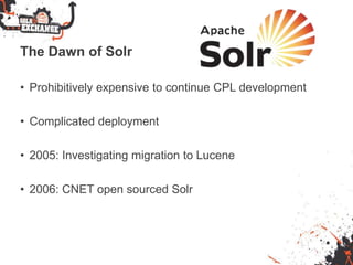 The Dawn of Solr
• Prohibitively expensive to continue CPL development
• Complicated deployment
• 2005: Investigating migration to Lucene
• 2006: CNET open sourced Solr
 