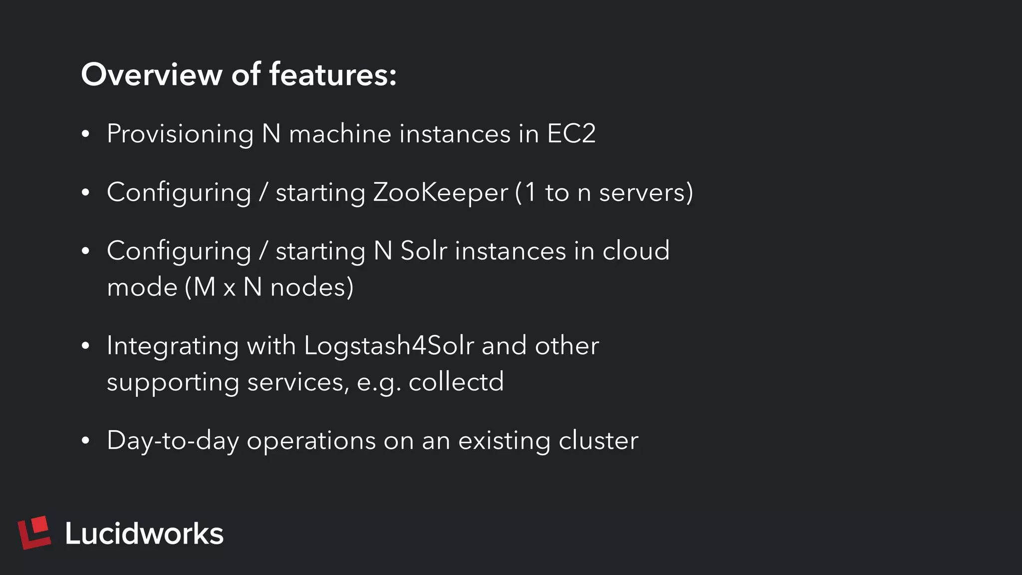 Overview of features:
• Provisioning N machine instances in EC2
• Conﬁguring / starting ZooKeeper (1 to n servers)
• Conﬁguring / starting N Solr instances in cloud
mode (M x N nodes)
• Integrating with Logstash4Solr and other
supporting services, e.g. collectd
• Day-to-day operations on an existing cluster
 