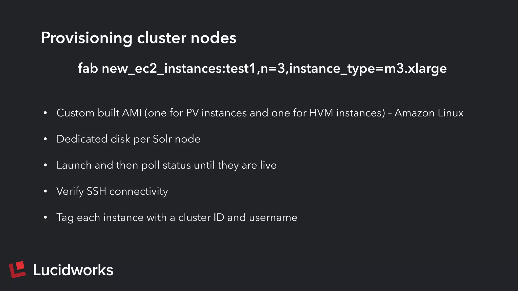 Provisioning cluster nodes
• Custom built AMI (one for PV instances and one for HVM instances) – Amazon Linux
• Dedicated disk per Solr node
• Launch and then poll status until they are live
• Verify SSH connectivity
• Tag each instance with a cluster ID and username
fab new_ec2_instances:test1,n=3,instance_type=m3.xlarge
 