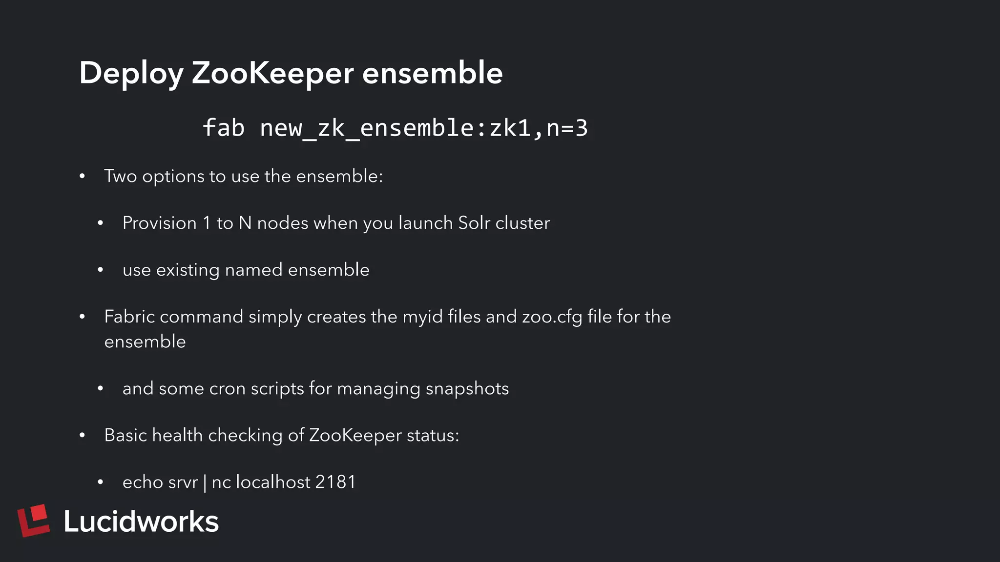 Deploy ZooKeeper ensemble
• Two options to use the ensemble:
• Provision 1 to N nodes when you launch Solr cluster
• use existing named ensemble
• Fabric command simply creates the myid ﬁles and zoo.cfg ﬁle for the
ensemble
• and some cron scripts for managing snapshots
• Basic health checking of ZooKeeper status:
• echo srvr | nc localhost 2181
fab	
  new_zk_ensemble:zk1,n=3
 