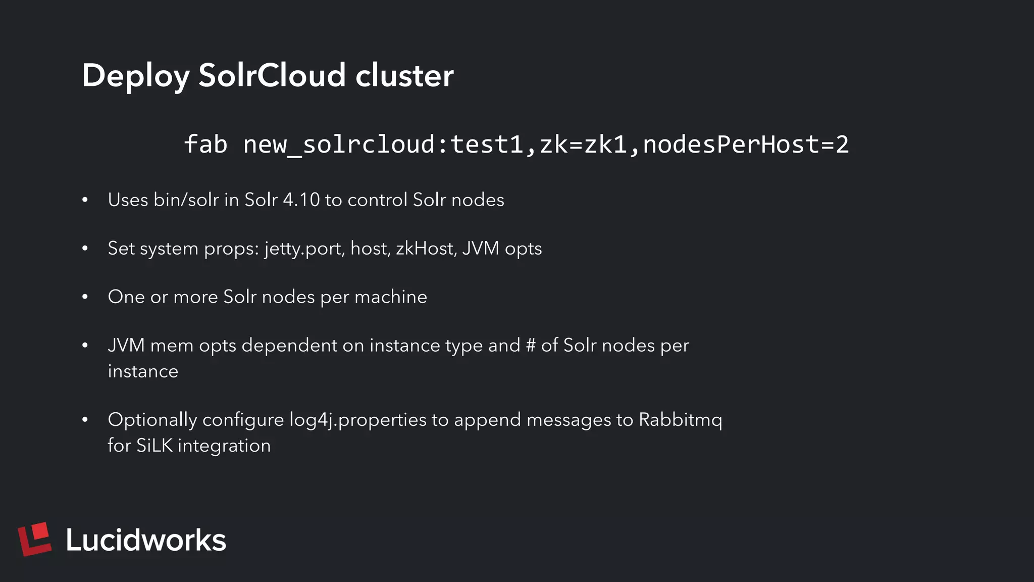 Deploy SolrCloud cluster
• Uses bin/solr in Solr 4.10 to control Solr nodes
• Set system props: jetty.port, host, zkHost, JVM opts
• One or more Solr nodes per machine
• JVM mem opts dependent on instance type and # of Solr nodes per
instance
• Optionally conﬁgure log4j.properties to append messages to Rabbitmq
for SiLK integration
fab	
  new_solrcloud:test1,zk=zk1,nodesPerHost=2
 