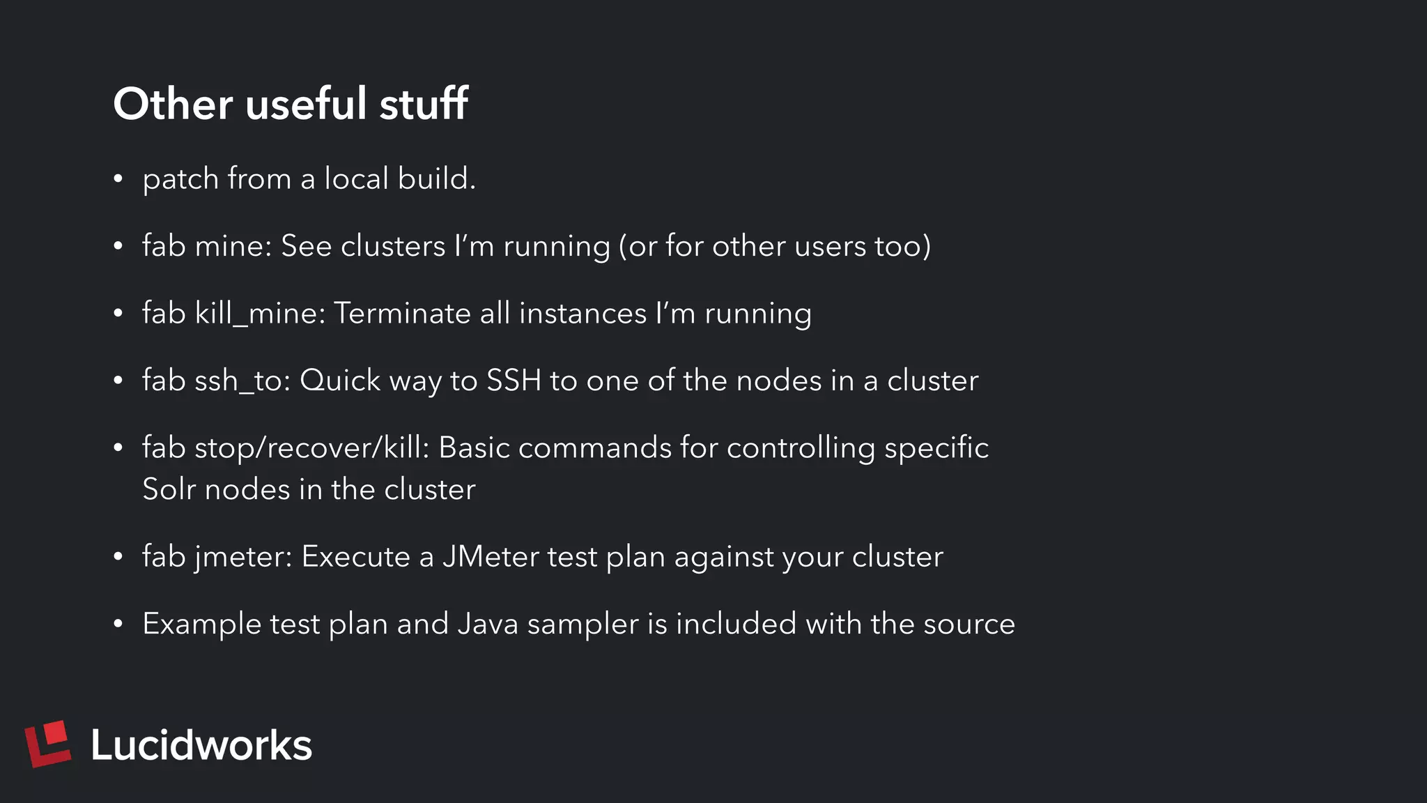 Other useful stuff
• patch from a local build.
• fab mine: See clusters I’m running (or for other users too)
• fab kill_mine: Terminate all instances I’m running
• fab ssh_to: Quick way to SSH to one of the nodes in a cluster
• fab stop/recover/kill: Basic commands for controlling speciﬁc
Solr nodes in the cluster
• fab jmeter: Execute a JMeter test plan against your cluster
• Example test plan and Java sampler is included with the source
 