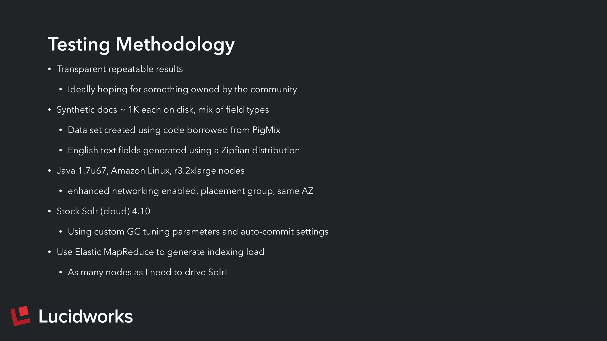 Testing Methodology
• Transparent repeatable results
• Ideally hoping for something owned by the community
• Synthetic docs ~ 1K each on disk, mix of ﬁeld types
• Data set created using code borrowed from PigMix
• English text ﬁelds generated using a Zipﬁan distribution
• Java 1.7u67, Amazon Linux, r3.2xlarge nodes
• enhanced networking enabled, placement group, same AZ
• Stock Solr (cloud) 4.10
• Using custom GC tuning parameters and auto-commit settings
• Use Elastic MapReduce to generate indexing load
• As many nodes as I need to drive Solr!
 