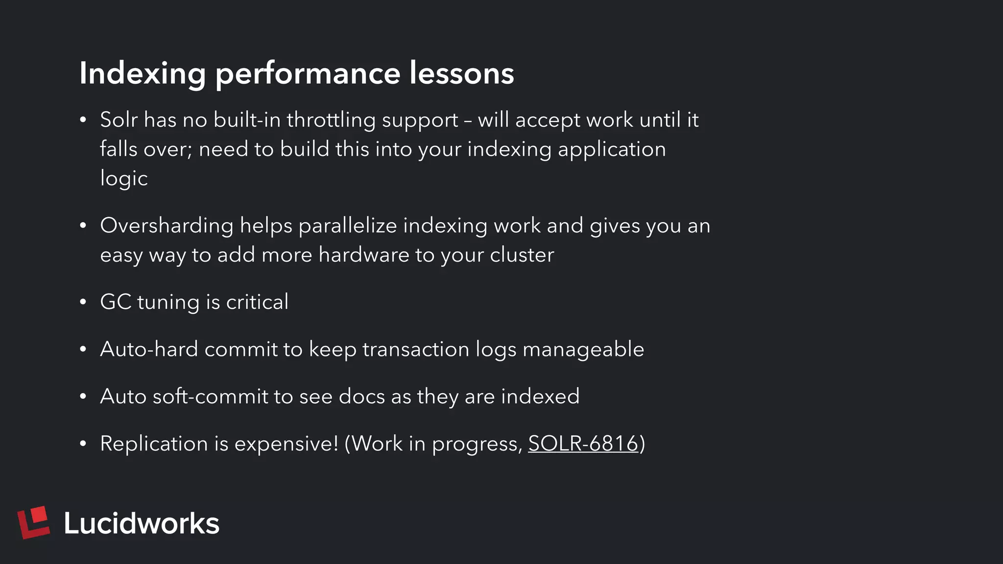 Indexing performance lessons
• Solr has no built-in throttling support – will accept work until it
falls over; need to build this into your indexing application
logic
• Oversharding helps parallelize indexing work and gives you an
easy way to add more hardware to your cluster
• GC tuning is critical
• Auto-hard commit to keep transaction logs manageable
• Auto soft-commit to see docs as they are indexed
• Replication is expensive! (Work in progress, SOLR-6816)
 