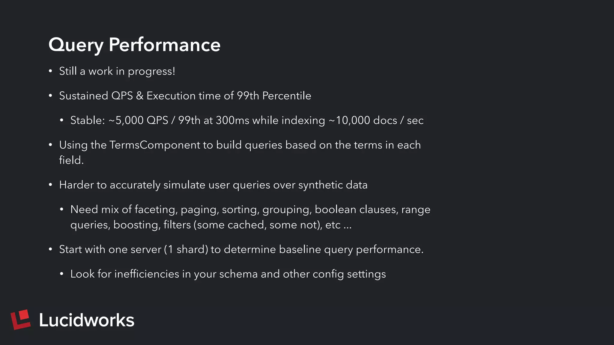Query Performance
• Still a work in progress!
• Sustained QPS & Execution time of 99th Percentile
• Stable: ~5,000 QPS / 99th at 300ms while indexing ~10,000 docs / sec
• Using the TermsComponent to build queries based on the terms in each
ﬁeld.
• Harder to accurately simulate user queries over synthetic data
• Need mix of faceting, paging, sorting, grouping, boolean clauses, range
queries, boosting, ﬁlters (some cached, some not), etc ...
• Start with one server (1 shard) to determine baseline query performance.
• Look for inefﬁciencies in your schema and other conﬁg settings
 